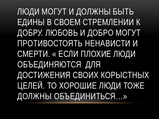 Люди могут и должны быть едины в своем стремлении к добру. Любовь и добро могут противостоять ненависти и смерти. « Если плохие люди объединяются для достижения своих корыстных целей. То хорошие люди тоже должны объединиться…» 