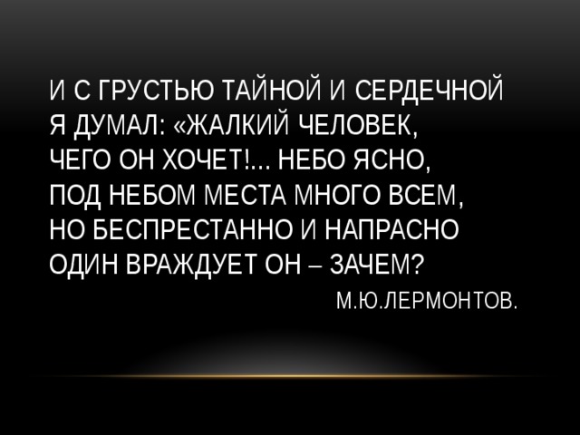 И с грустью тайной и сердечной  Я думал: «жалкий человек,  Чего он хочет!... Небо ясно,  Под небом места много всем,  Но беспрестанно и напрасно  Один враждует он – зачем?   М.Ю.Лермонтов. 