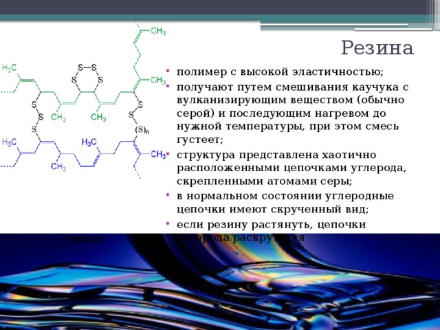 мягкая 4-30% серы 1-3% серы полутвердая Резина полимер с высокой эластичностью; получают путем смешивания каучука с вулканизирующим веществом (обычно серой) и последующим нагревом до нужной температуры, при этом смесь густеет; структура представлена хаотично расположенными цепочками углерода, скрепленными атомами серы; в нормальном состоянии углеродные цепочки имеют скрученный вид; если резину растянуть, цепочки углерода раскрутятся твердая полутвердая мягкая твердая эбонит более 30% серы 