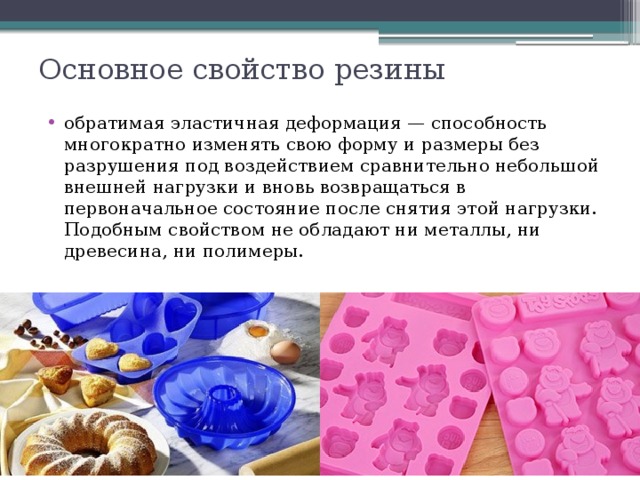 Основное свойство резины обратимая эластичная деформация — способность многократно изменять свою форму и размеры без разрушения под воздействием сравнительно небольшой внешней нагрузки и вновь возвращаться в первоначальное состояние после снятия этой нагрузки.  Подобным свойством не обладают ни металлы, ни древесина, ни полимеры.   