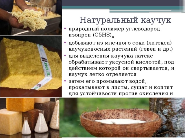 Натуральный каучук природный полимер углеводород — изопрен (С5Н8) n добывают из млечного сока (латекса) каучуконосных растений (гевеи и др.) для выделения каучука латекс обрабатывают уксусной кислотой, под действием которой он свертывается, и каучук легко отделяется затем его промывают водой, прокатывают в листы, сушат и коптят для устойчивости против окисления и действия микроорганизмов.    