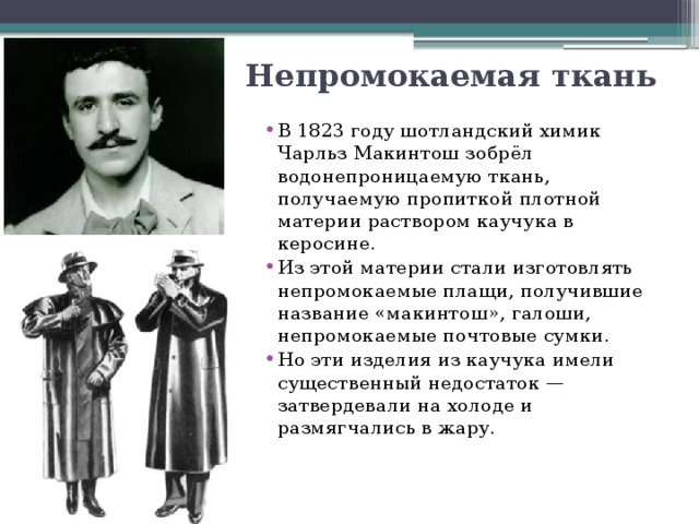 Непромокаемая ткань В 1823 году шотландский химик Чарльз Макинтош зобрёл водонепроницаемую ткань, получаемую пропиткой плотной материи раствором каучука в керосине. Из этой материи стали изготовлять непромокаемые плащи, получившие название «макинтош», галоши, непромокаемые почтовые сумки. Но эти изделия из каучука имели существенный недостаток — затвердевали на холоде и размягчались в жару. 