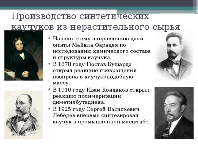 Производство синтетических каучуков из нерастительного сырья Начало этому направлению дали опыты Майкла Фарадея по исследованию химического состава и структуры каучука. В 1878 году Гюстав Бушарда открыл реакцию превращения изопрена в каучукоподобную массу. В 1910 году Иван Кондаков открыл реакцию полимеризации диметилбутадиена. В 1925 году Сергей Васильевич Лебедев впервые синтезировал каучук в промышленной масштабе. 