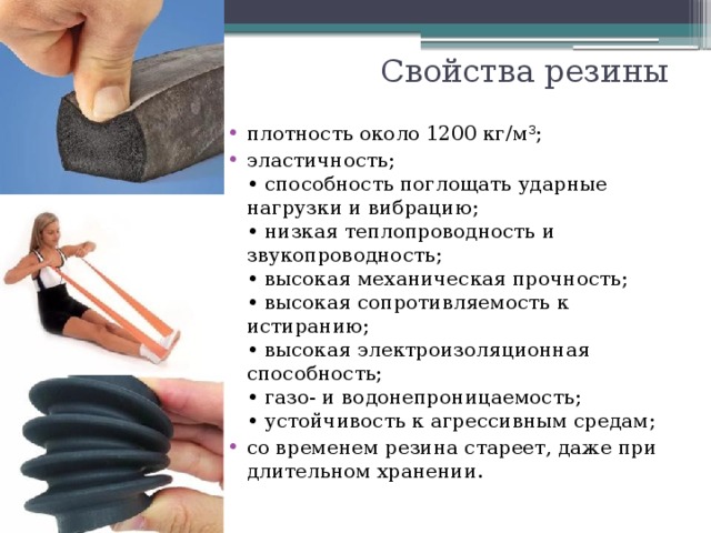 Свойства резины плотность около 1200 кг/м 3 ; эластичность;  • способность поглощать ударные нагрузки и вибрацию;  • низкая теплопроводность и звукопроводность;  • высокая механическая прочность;  • высокая сопротивляемость к истиранию;  • высокая электроизоляционная способность;  • газо- и водонепроницаемость;  • устойчивость к агрессивным средам; со временем резина стареет, даже при длительном хранении. 