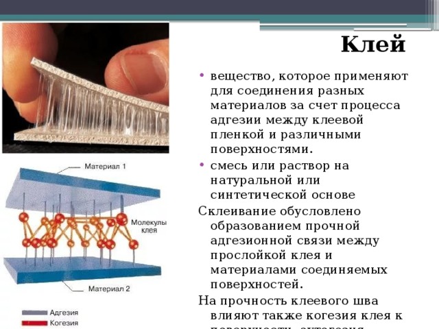 Клей  вещество, которое применяют для соединения разных материалов за счет процесса адгезии между клеевой пленкой и различными поверхностями. смесь или раствор на натуральной или синтетической основе Склеивание обусловлено образованием прочной адгезионной связи между прослойкой клея и материалами соединяемых поверхностей. На прочность клеевого шва влияют также когезия клея к поверхности, аутогезия — самослипание при контакте однородных материалов. 