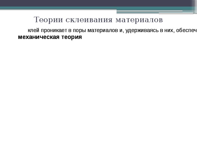 Теории склеивания материалов клей проникает в поры материалов и, удерживаясь в них, обеспечивает склеивание клей проникает в поры материалов и, удерживаясь в них, обеспечивает склеивание механическая теория механическая теория абсорбционная теория абсорбционная теория силы склеивания имеют химическую и межмолекулярную природу, при этом основную роль играет смачивание и полярность клея силы склеивания имеют химическую и межмолекулярную природу, при этом основную роль играет смачивание и полярность клея диффузионная теория диффузионная теория при склеивании происходит взаимная диффузия клея и основного материала при склеивании происходит взаимная диффузия клея и основного материала химическая теория химическая теория 