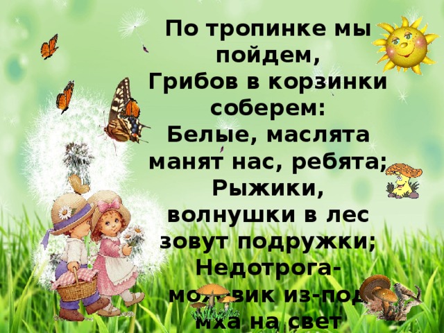 По тропинке мы пойдем, Грибов в корзинки соберем: Белые, маслята манят нас, ребята; Рыжики, волнушки в лес зовут подружки; Недотрога-моховик из-под мха на свет проник… Тяжело лукошко – отдохнем немножко. 