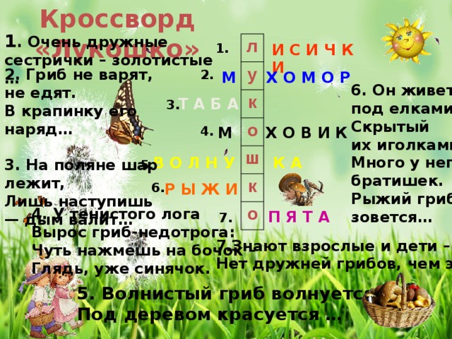 Кроссворд «Лукошко» 1 . Очень дружные сестрички – золотистые … л у к о ш к о И С И Ч К И 1.  6. Он живет под елками,  Скрытый их иголками.  Много у него братишек.  Рыжий гриб зовется…      2. Гриб не варят, не едят.  В крапинку его наряд…   3. На поляне шар лежит,  Лишь наступишь — дым валит…   2. Х О М О Р М л и с и ч к и Т А Б А  3. 4. Х О В И К М В О Л Н У К А 5. 6. Р Ы Ж И 4. У тенистого лога  Вырос гриб-недотрога:  Чуть нажмешь на бочок –  Глядь, уже синячок. П Я Т А 7. 7.Знают взрослые и дети – Нет дружней грибов, чем эти…  5. Волнистый гриб волнуется,  Под деревом красуется … 