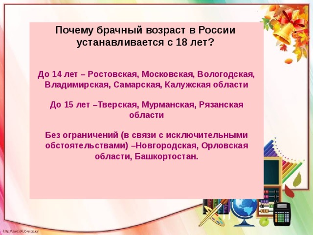 Почему брачный возраст в России устанавливается с 18 лет?   До 14 лет – Ростовская, Московская, Вологодская, Владимирская, Самарская, Калужская области До 15 лет –Тверская, Мурманская, Рязанская области Без ограничений (в связи с исключительными обстоятельствами) –Новгородская, Орловская области, Башкортостан.   