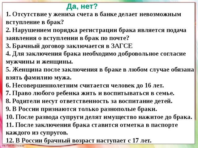 Да, нет? 1. Отсутствие у жениха счета в банке делает невозможным вступление в брак? 2. Нарушением порядка регистрации брака является подача заявления о вступлении в брак по почте? 3. Брачный договор заключается в ЗАГСЕ 4. Для заключения брака необходимо добровольное согласие мужчины и женщины. 5. Женщина после заключения в браке в любом случае обязана взять фамилию мужа. 6. Несовершеннолетним считается человек до 16 лет. 7. Право любого ребенка жить и воспитываться в семье. 8. Родители несут ответственность за воспитание детей. 9. В России признаются только разнополые браки. 10. После развода супруги делят имущество нажитое до брака. 11. После заключения брака ставится отметка в паспорте каждого из супругов. 12. В России брачный возраст наступает с 17 лет.  