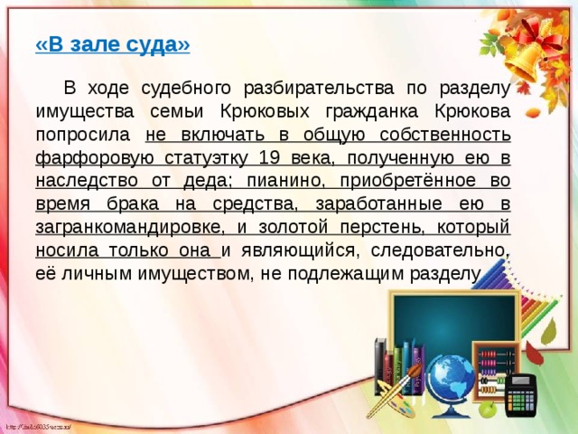 «В зале суда»  В ходе судебного разбирательства по разделу имущества семьи Крюковых гражданка Крюкова попросила не включать в общую собственность фарфоровую статуэтку 19 века, полученную ею в наследство от деда; пианино, приобретённое во время брака на средства, заработанные ею в загранкомандировке, и золотой перстень, который носила только она и являющийся, следовательно, её личным имуществом, не подлежащим разделу .   
