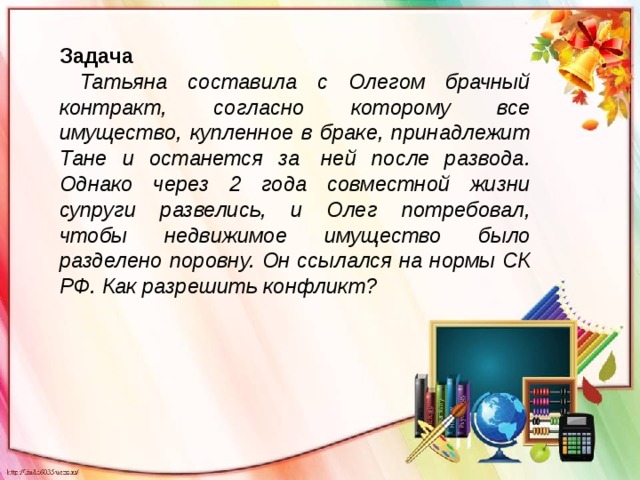 Задача  Татьяна составила с Олегом брачный контракт, согласно которому все имущество, купленное в браке, принадлежит Тане и останется за  ней после развода. Однако через 2 года совместной жизни супруги развелись, и Олег потребовал, чтобы недвижимое имущество было разделено поровну. Он ссылался на нормы СК РФ. Как разрешить конфликт? 
