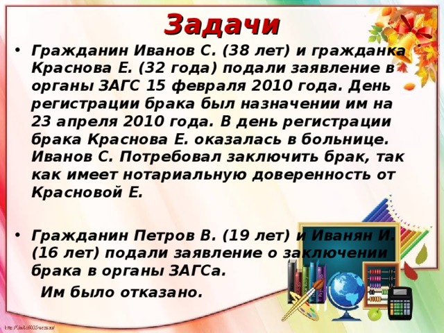 Задачи Гражданин Иванов С. (38 лет) и гражданка Краснова Е. (32 года) подали заявление в органы ЗАГС 15 февраля 2010 года. День регистрации брака был назначении им на 23 апреля 2010 года. В день регистрации брака Краснова Е. оказалась в больнице. Иванов С. Потребовал заключить брак, так как имеет нотариальную доверенность от Красновой Е.  Гражданин Петров В. (19 лет) и Иванян И. (16 лет) подали заявление о заключении брака в органы ЗАГСа.  Им было отказано.  