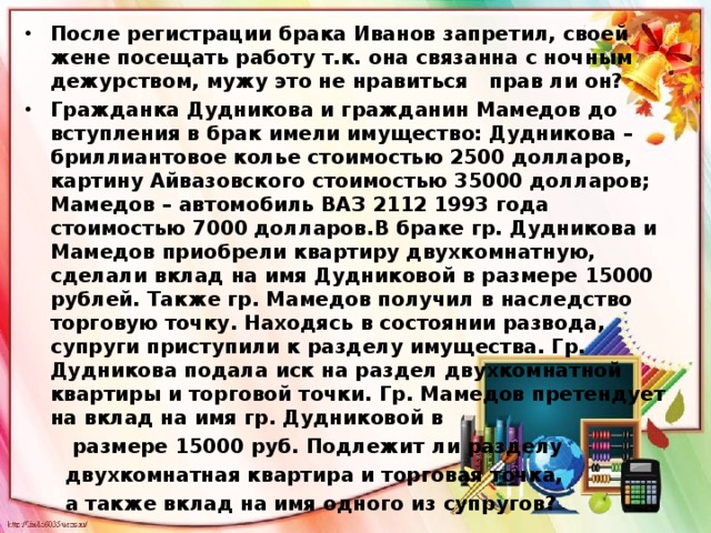 После регистрации брака Иванов запретил, своей жене посещать работу т.к. она связанна с ночным дежурством, мужу это не нравиться   прав ли он? Гражданка Дудникова и гражданин Мамедов до вступления в брак имели имущество: Дудникова – бриллиантовое колье стоимостью 2500 долларов, картину Айвазовского стоимостью 35000 долларов; Мамедов – автомобиль ВАЗ 2112 1993 года стоимостью 7000 долларов.В браке гр. Дудникова и Мамедов приобрели квартиру двухкомнатную, сделали вклад на имя Дудниковой в размере 15000 рублей. Также гр. Мамедов получил в наследство торговую точку. Находясь в состоянии развода, супруги приступили к разделу имущества. Гр. Дудникова подала иск на раздел двухкомнатной квартиры и торговой точки. Гр. Мамедов претендует на вклад на имя гр. Дудниковой в  размере 15000 руб. Подлежит ли разделу  двухкомнатная квартира и торговая точка,  а также вклад на имя одного из супругов? 