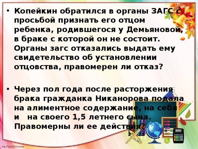Копейкин обратился в органы ЗАГС с просьбой признать его отцом ребенка, родившегося у Демьяновой, в браке с которой он не состоит. Органы загс отказались выдать ему  свидетельство об установлении отцовства, правомерен ли отказ?  Через пол года после расторжения брака гражданка Никанорова подала на алиментное содержание, на себя и   на своего 1,5 летнего сына. Правомерны ли ее действия? 
