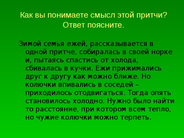 Как вы понимаете смысл этой притчи? Ответ поясните. Зимой семья ежей, рассказывается в одной притче, собиралась в своей норке и, пытаясь спастись от холода, сбивалась в кучки. Ежи прижимались друг к другу как можно ближе. Но колючки впивались в соседей – приходилось отодвигаться. Тогда опять становилось холодно. Нужно было найти то расстояние, при котором всем тепло, но чужие колючки можно терпеть. 