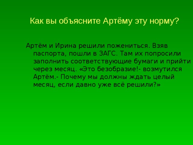 Как вы объясните Артёму эту норму? Артём и Ирина решили пожениться. Взяв паспорта, пошли в ЗАГС. Там их попросили заполнить соответствующие бумаги и прийти через месяц. «Это безобразие!- возмутился Артём.- Почему мы должны ждать целый месяц, если давно уже всё решили?» 