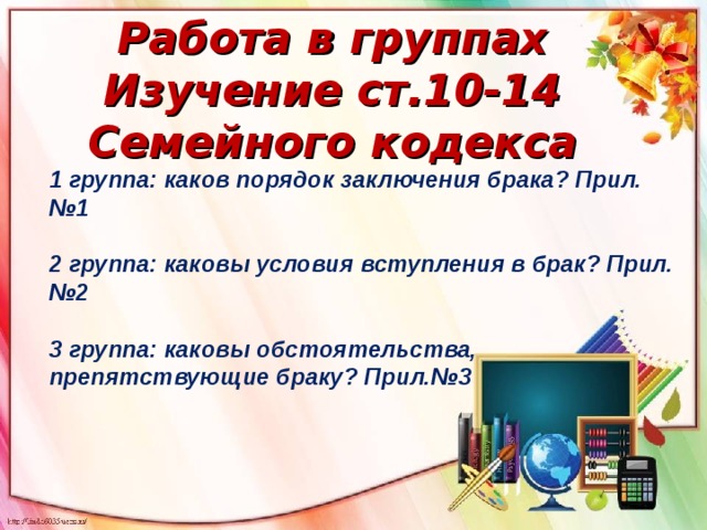 Работа в группах Изучение ст.10-14 Семейного кодекса 1 группа: каков порядок заключения брака? Прил.№1  2 группа: каковы условия вступления в брак? Прил.№2  3 группа: каковы обстоятельства, препятствующие браку? Прил.№3 