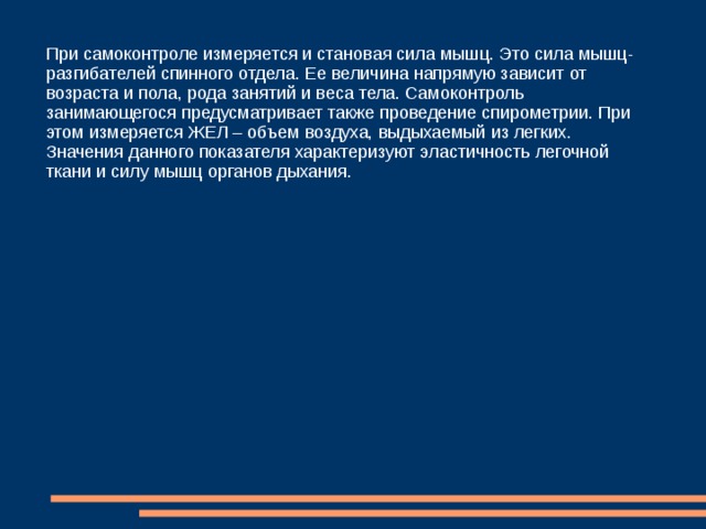 Прочие показатели физиологического развития  При ведении самоконтроля важно измерять окружность грудной клетки. Ее хорошее развитие является гарантией крепкого здоровья. Исследовать окружность грудной клетки нужно в состоянии покоя, измеряя данный показатель как при вдохе, так и при выдохе. Разница полученных значений - это не что иное, как экскурсия грудной клетки. Она зависит от типа дыхания и развития мышц. При осуществлении самоконтроля во время занятий спортом необходимо проводить измерения мышечной силы рук. Для этого существует особый прибор, называемый динамометром. Показания мышечной силы рук находятся в прямой зависимости от окружности грудной клетки, веса тела и т. д. 
