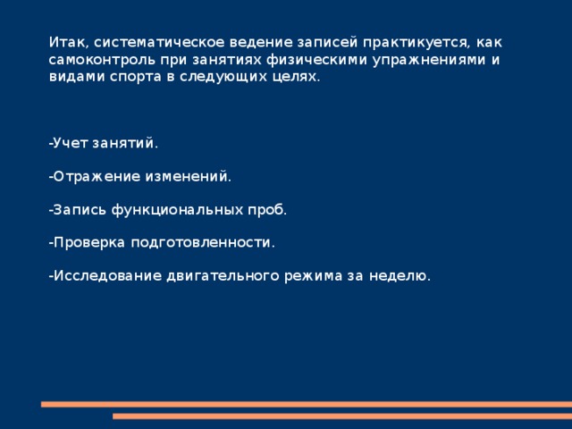 Дневник самоконтроля  При занятиях физкультурой и различными видами спорта применяется занесение сведений в дневник самоконтроля. Учитываются работоспособность, эмоции, сон, аппетит. Измеряется пульс и иные объективные характеристики. Если в результате ведения журнала выявлен значительный дискомфорт, переутомление, болевые ощущения, занятия прекращают. Дальнейшую корректировку назначают специалисты: медик, тренер. Самоконтроль занимающихся физическими упражнениями и спортом помогает в расчете нагрузок. В данном факторе учитывают степень подготовленности, возраст. Но если становятся хуже сон или аппетит, загруженность и интенсивность уменьшают. А при очередных несоответствиях нормам здоровья рекомендуется консультация или обследование врача. 