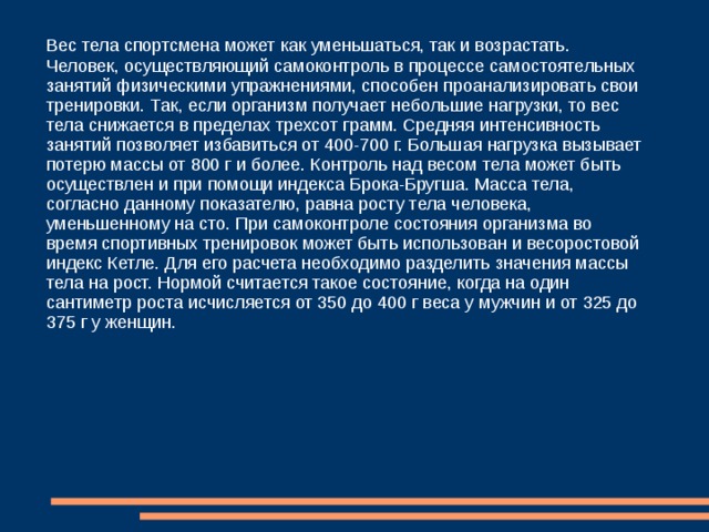 Контроль роста и веса  Для того чтобы осуществлять самоконтроль при самостоятельных занятиях физическими упражнениями, необходимо с определенной периодичностью (месяц, неделя и т. д.) производить антропометрические измерения окружности груди, живота, талии, голени и бедра, а также фиксировать вес тела. В дневник самоконтроля рекомендуется заносить и силу мышечной кисти, а также величину жировых отложений. Проводя самоконтроль при самостоятельных занятиях физическими упражнениями, важно наблюдать за такими характеристиками, как длина тела и его вес. Эти показатели являются наиболее важными. Что касается веса тела, то этот объективный показатель состояния организма также изменяется в процессе физических нагрузок. Особенно это заметно на начальных этапах занятий спортом. Изменение массы тела происходит за счет сгорания жира и отдачи излишков воды. После этого вес стабилизируется. Дальнейшие значения данного антропометрического показателя будут зависеть от направленности тренировок. 