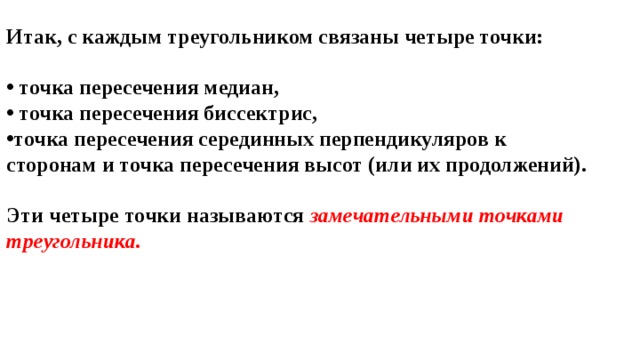 Итак, с каждым треугольником связаны четыре точки:   точка пересечения медиан,  точка пересечения биссектрис, точка пересечения серединных перпендикуляров к сторонам и точка пересечения высот (или их продолжений).  Эти четыре точки называются  замечательными точками треугольника. 