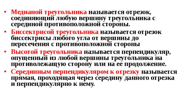 Медианой треугольника называется отрезок, соединяющий любую вершину треугольника с серединой противоположной стороны. Биссектрисой треугольника называется отрезок биссектрисы любого угла от вершины до пересечения с противоположной стороны Высотой треугольника называется перпендикуляр, опущенный из любой вершины треугольника на противолежащую сторону или на ее продолжение. Серединным перпендикуляром к отрезку называется прямая, проходящая через середину данного отрезка и перпендикулярно к нему.   