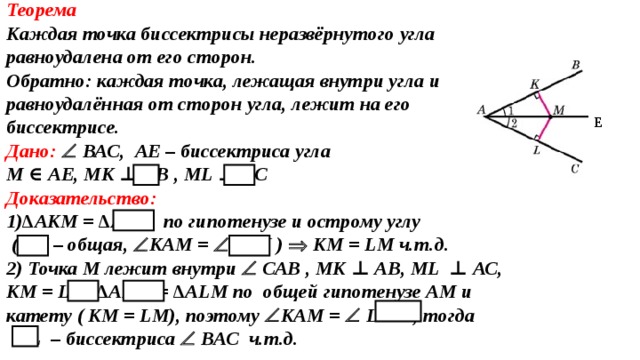 Теорема Каждая точка биссектрисы неразвёрнутого угла равноудалена от его сторон. Oбратно: каждая точка, лежащая внутри угла и равноудалённая от сторон угла, лежит на его биссектрисе. Дано:   ВАС, A Е – биссектриса угла М ∈  A Е, МК ⊥ АВ , М L  ⊥ АС Доказательство: 1) ∆АКМ = ∆А L М по гипотенузе и острому углу  (АМ – общая,  КАМ =  L АМ )   КМ = L М  ч.т.д. 2) Точка М лежит внутри   САВ , МК ⊥ АВ, М L  ⊥ АС, КМ = L М ,∆АКМ = ∆А L М по  общей гипотенузе АМ и катету ( КМ = L М), поэтому  КАМ =  L АМ , тогда  AL – биссектриса  ВАС ч.т.д. Е 