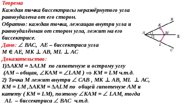 Теорема Каждая точка биссектрисы неразвёрнутого угла равноудалена от его сторон. Oбратно: каждая точка, лежащая внутри угла и равноудалённая от сторон угла, лежит на его биссектрисе. Дано:   ВАС, A Е – биссектриса угла М ∈  A Е, МК ⊥ АВ, М L  ⊥ АС Доказательство: 1) ∆АКМ = ∆А L М по гипотенузе и острому углу  (АМ – общая,  КАМ =  L АМ )   КМ = L М  ч.т.д. 2) Точка М лежит внутри   САВ , МК ⊥ АВ, М L  ⊥ АС, КМ = L М ,∆АКМ = ∆А L М по  общей гипотенузе АМ и катету ( КМ = L М), поэтому  КАМ =  L АМ, тогда  AL – биссектриса  ВАС ч.т.д. Е 