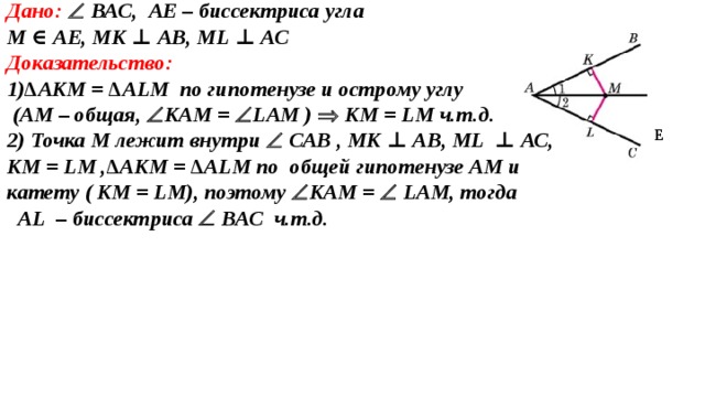 Дано:   ВАС, A Е – биссектриса угла М ∈  A Е, МК ⊥ АВ, М L  ⊥ АС Доказательство: 1) ∆АКМ = ∆А L М по гипотенузе и острому углу  (АМ – общая,  КАМ =  L АМ )   КМ = L М  ч.т.д. 2) Точка М лежит внутри   САВ , МК ⊥ АВ, М L  ⊥ АС, КМ = L М ,∆АКМ = ∆А L М по  общей гипотенузе АМ и катету ( КМ = L М), поэтому  КАМ =  L АМ, тогда  AL – биссектриса  ВАС ч.т.д. Е 