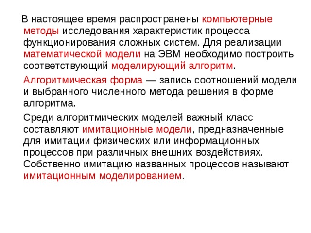  В настоящее время распространены компьютерные методы исследования характеристик процесса функционирования сложных систем. Для реализации математической модели на ЭВМ необходимо построить соответствующий моделирующий алгоритм .  Алгоритмическая форма  — запись соотношений модели и выбранного численного метода решения в форме алгоритма.  Среди алгоритмических моделей важный класс составляют имитационные модели , предназначенные для имитации физических или информационных процессов при различных внешних воздействиях. Собственно имитацию названных процессов называют имитационным моделированием . 