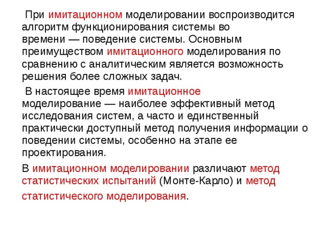  При  имитационном  моделировании воспроизводится алгоритм функционирования системы во времени — поведение системы. Основным преимуществом имитационного моделирования по сравнению с аналитическим является возможность решения более сложных задач.  В настоящее время имитационное моделирование — наиболее эффективный метод исследования систем, а часто и единственный практически доступный метод получения информации о поведении системы, особенно на этапе ее проектирования.  В имитационном моделировании различают метод статистических испытаний (Монте-Карло) и метод статистического моделирования . 