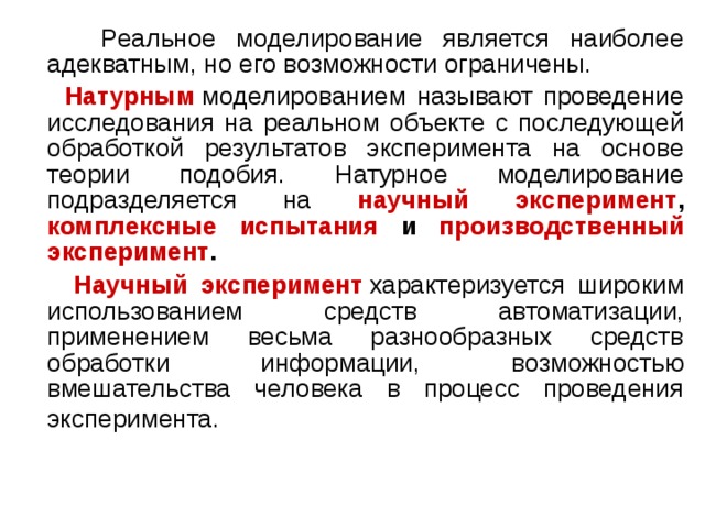  Реальное моделирование является наиболее адекватным, но его возможности ограничены.  Натурным   моделированием называют проведение исследования на реальном объекте с последующей обработкой результатов эксперимента на основе теории подобия. Натурное моделирование подразделяется на научный эксперимент , комплексные испытания и производственный эксперимент .  Научный эксперимент  характеризуется широким использованием средств автоматизации, применением весьма разнообразных средств обработки информации, возможностью вмешательства человека в процесс проведения эксперимента.  