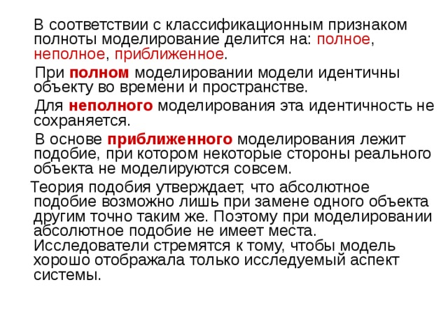  В соответствии с классификационным признаком полноты моделирование делится на: полное , неполное , приближенное .  При  полном   моделировании модели идентичны объекту во времени и пространстве.  Для  неполного  моделирования эта идентичность не сохраняется.  В основе   приближенного  моделирования лежит подобие, при котором некоторые стороны реального объекта не моделируются совсем.  Теория подобия утверждает, что абсолютное подобие возможно лишь при замене одного объекта другим точно таким же. Поэтому при моделировании абсолютное подобие не имеет места. Исследователи стремятся к тому, чтобы модель хорошо отображала только исследуемый аспект системы. 