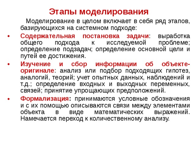 Этапы моделирования  Моделирование в целом включает в себя ряд этапов, базирующихся на системном подходе: Содержательная постановка задачи : выработка общего подхода к исследуемой проблеме; определение подзадач; определение основной цели и путей ее достижения. Изучение и сбор информации об объекте-оригинале : анализ или подбор подходящих гипотез, аналогий, теорий; учет опытных данных, наблюдений и т.д.; определение входных и выходных переменных, связей; принятие упрощающих предположений. Формализация : принимаются условные обозначения и с их помощью описываются связи между элементами объекта в виде математических выражений. Намечается переход к количественному анализу. 
