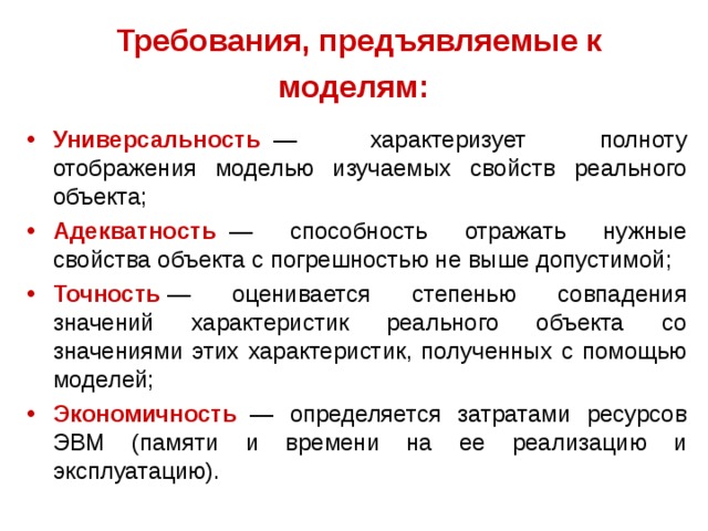 Требования, предъявляемые к моделям:  Универсальность    — характеризует полноту отображения моделью изучаемых свойств реального объекта; Адекватность    — способность отражать нужные свойства объекта с погрешностью не выше допустимой; Точность   — оценивается степенью совпадения значений характеристик реального объекта со значениями этих характеристик, полученных с помощью моделей; Экономичность   — определяется затратами ресурсов ЭВМ (памяти и времени на ее реализацию и эксплуатацию). 