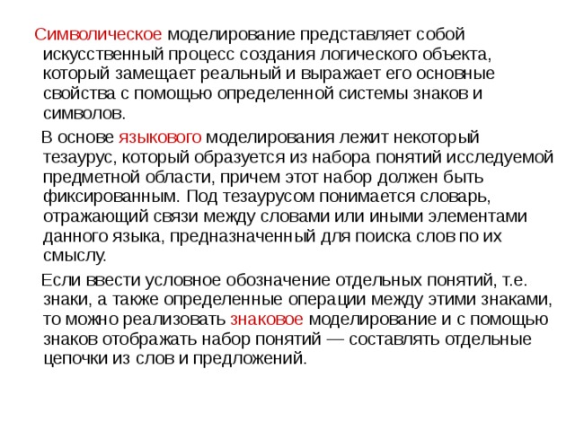  Символическое  моделирование представляет собой искусственный процесс создания логического объекта, который замещает реальный и выражает его основные свойства с помощью определенной системы знаков и символов.  В основе  языкового  моделирования лежит некоторый тезаурус, который образуется из набора понятий исследуемой предметной области, причем этот набор должен быть фиксированным. Под тезаурусом понимается словарь, отражающий связи между словами или иными элементами данного языка, предназначенный для поиска слов по их смыслу.  Если ввести условное обозначение отдельных понятий, т.е. знаки, а также определенные операции между этими знаками, то можно реализовать  знаковое  моделирование и с помощью знаков отображать набор понятий — составлять отдельные цепочки из слов и предложений. 