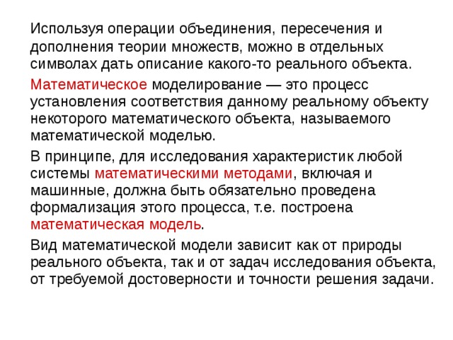 Используя операции объединения, пересечения и дополнения теории множеств, можно в отдельных символах дать описание какого-то реального объекта.  Математическое  моделирование — это процесс установления соответствия данному реальному объекту некоторого математического объекта, называемого математической моделью.  В принципе, для исследования характеристик любой системы математическими методами , включая и машинные, должна быть обязательно проведена формализация этого процесса, т.е. построена математическая модель .  Вид математической модели зависит как от природы реального объекта, так и от задач исследования объекта, от требуемой достоверности и точности решения задачи. 