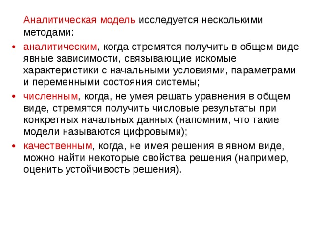 Аналитическая модель исследуется несколькими методами: аналитическим , когда стремятся получить в общем виде явные зависимости, связывающие искомые характеристики с начальными условиями, параметрами и переменными состояния системы; численным , когда, не умея решать уравнения в общем виде, стремятся получить числовые результаты при конкретных начальных данных (напомним, что такие модели называются цифровыми); качественным , когда, не имея решения в явном виде, можно найти некоторые свойства решения (например, оценить устойчивость решения). 