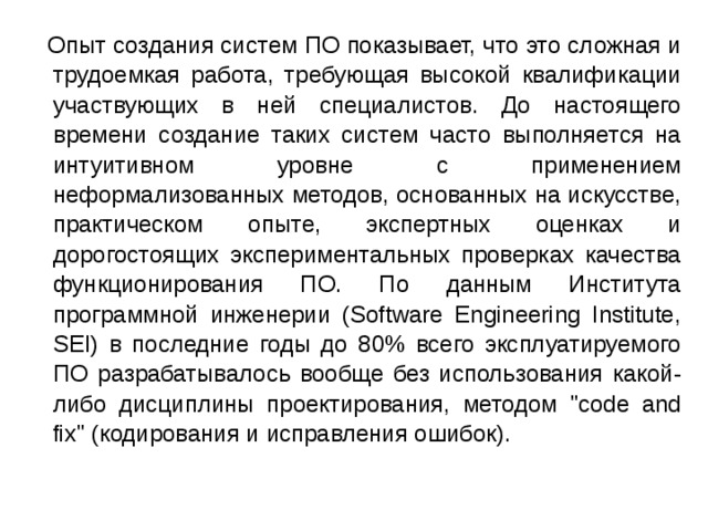  Опыт создания систем ПО показывает, что это сложная и трудоемкая работа, требующая высокой квалификации участвующих в ней специалистов. До настоящего времени создание таких систем часто выполняется на интуитивном уровне с применением неформализованных методов, основанных на искусстве, практическом опыте, экспертных оценках и дорогостоящих экспериментальных проверках качества функционирования ПО. По данным Института программной инженерии (Software Engineering Institute, SEI) в последние годы до 80% всего эксплуатируемого ПО разрабатывалось вообще без использования какой-либо дисциплины проектирования, методом 