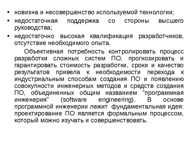 новизна и несовершенство используемой технологии; недостаточная поддержка со стороны высшего руководства; недостаточно высокая квалификация разработчиков, отсутствие необходимого опыта.  Объективная потребность контролировать процесс разработки сложных систем ПО, прогнозировать и гарантировать стоимость разработки, сроки и качество результатов привела к необходимости перехода к индустриальным способам создания ПО и появлению совокупности инженерных методов и средств создания ПО, объединенных общим названием 