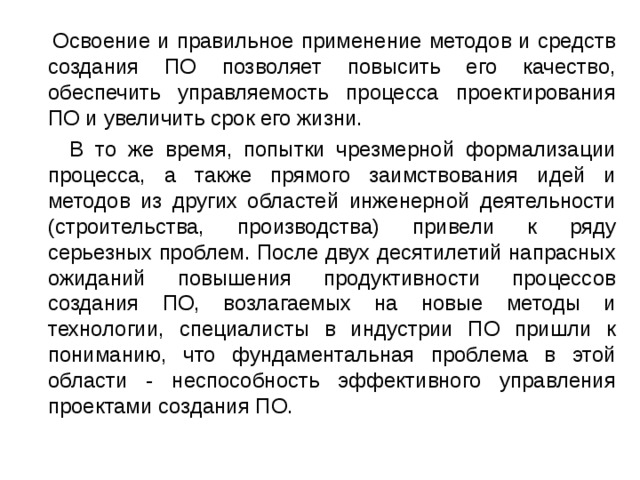  Освоение и правильное применение методов и средств создания ПО позволяет повысить его качество, обеспечить управляемость процесса проектирования ПО и увеличить срок его жизни.  В то же время, попытки чрезмерной формализации процесса, а также прямого заимствования идей и методов из других областей инженерной деятельности (строительства, производства) привели к ряду серьезных проблем. После двух десятилетий напрасных ожиданий повышения продуктивности процессов создания ПО, возлагаемых на новые методы и технологии, специалисты в индустрии ПО пришли к пониманию, что фундаментальная проблема в этой области - неспособность эффективного управления проектами создания ПО. 