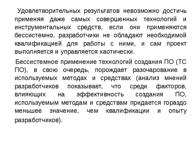  Удовлетворительных результатов невозможно достичь применяя даже самых совершенных технологий и инструментальных средств, если они применяются бессистемно, разработчики не обладают необходимой квалификацией для работы с ними, и сам проект выполняется и управляется хаотически.  Бессистемное применение технологий создания ПО (ТС ПО), в свою очередь, порождает разочарование в используемых методах и средствах (анализ мнений разработчиков показывает, что среди факторов, влияющих на эффективность создания ПО, используемым методам и средствам придается гораздо меньшее значение, чем квалификации и опыту разработчиков).  