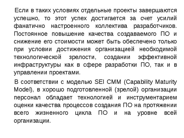  Если в таких условиях отдельные проекты завершаются успешно, то этот успех достигается за счет усилий фанатично настроенного коллектива разработчиков. Постоянное повышение качества создаваемого ПО и снижение его стоимости может быть обеспечено только при условии достижения организацией необходимой технологической зрелости, создании эффективной инфраструктуры как в сфере разработки ПО, так и в управлении проектами.  В соответствии с моделью SEI СММ (Capability Maturity Model), в хорошо подготовленной (зрелой) организации персонал обладает технологией и инструментарием оценки качества процессов создания ПО на протяжении всего жизненного цикла ПО и на уровне всей организации. 