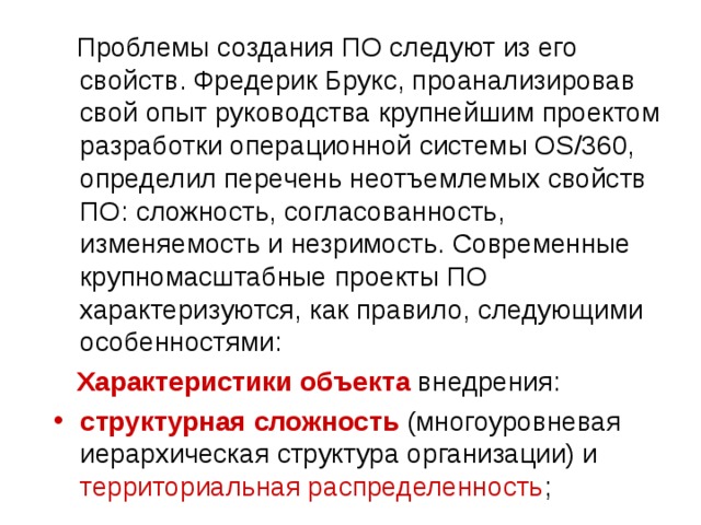  Проблемы создания ПО следуют из его свойств. Фредерик Брукс, проанализировав свой опыт руководства крупнейшим проектом разработки операционной системы OS/360, определил перечень неотъемлемых свойств ПО: сложность, согласованность, изменяемость и незримость. Современные крупномасштабные проекты ПО характеризуются, как правило, следующими особенностями:  Характеристики объекта внедрения: структурная сложность (многоуровневая иерархическая структура организации) и территориальная распределенность ; 