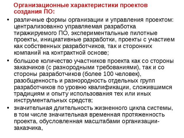  Организационные характеристики проектов создания ПО: различные формы организации и управления проектом: централизованно управляемая разработка тиражируемого ПО, экспериментальные пилотные проекты, инициативные разработки, проекты с участием как собственных разработчиков, так и сторонних компаний на контрактной основе; большое количество участников проекта как со стороны заказчиков (с разнородными требованиями), так и со стороны разработчиков (более 100 человек), разобщенность и разнородность отдельных групп разработчиков по уровню квалификации, сложившимся традициям и опыту использования тех или иных инструментальных средств; значительная длительность жизненного цикла системы, в том числе значительная временная протяженность проекта, обусловленная масштабами организации-заказчика,  