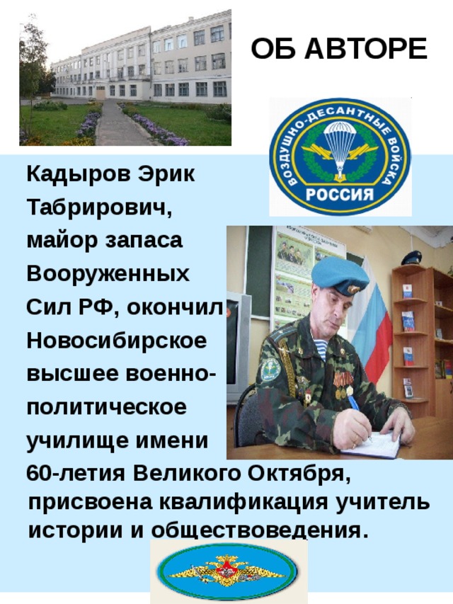  ОБ АВТОРЕ  Кадыров Эрик  Табрирович,  майор запаса   Вооруженных  Сил РФ,  окончил  Новосибирское  высшее военно-  политическое   училище имени  60-летия Великого Октября, присвоена квалификация учитель истории и обществоведения. 