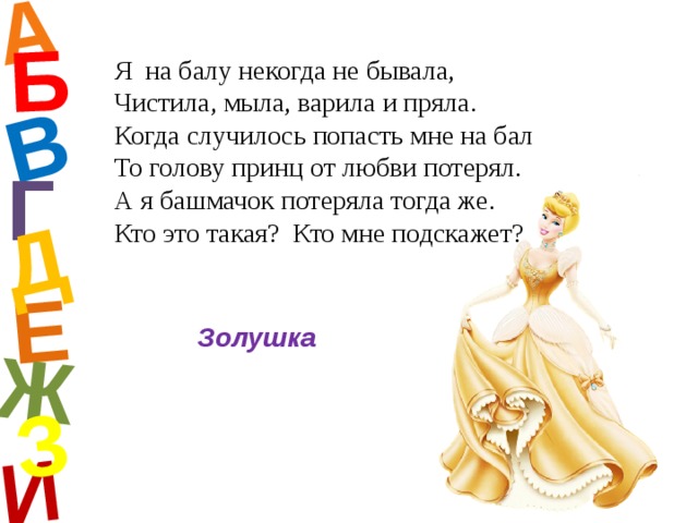 А И Б В Е Ж Д З Я на балу некогда не бывала, Чистила, мыла, варила и пряла. Когда случилось попасть мне на бал То голову принц от любви потерял. А я башмачок потеряла тогда же. Кто это такая? Кто мне подскажет? Г Золушка  