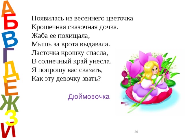 А И Б В Е Ж Д З Появилась из весеннего цветочка  Крошечная сказочная дочка.  Жаба ее похищала,  Мышь за крота выдавала.  Ласточка крошку спасла,  В солнечный край унесла.  Я попрошу вас сказать,  Как эту девочку звать? Г Дюймовочка  