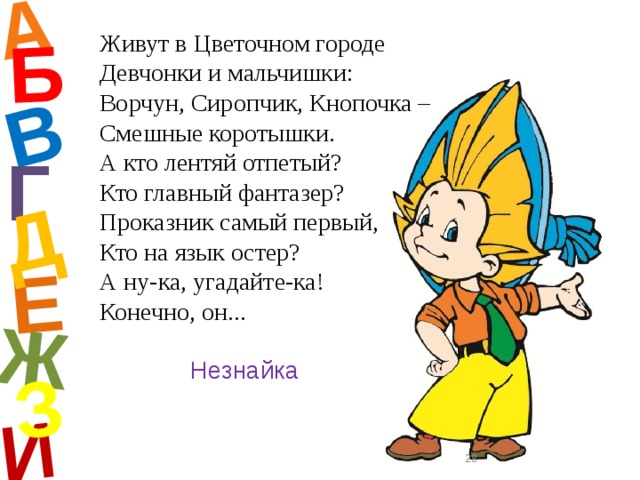 А И Б В Е Ж Д З Живут в Цветочном городе  Девчонки и мальчишки:  Ворчун, Сиропчик, Кнопочка –  Смешные коротышки.  А кто лентяй отпетый?  Кто главный фантазер?  Проказник самый первый,  Кто на язык остер?  А ну-ка, угадайте-ка!  Конечно, он... Г Незнайка  